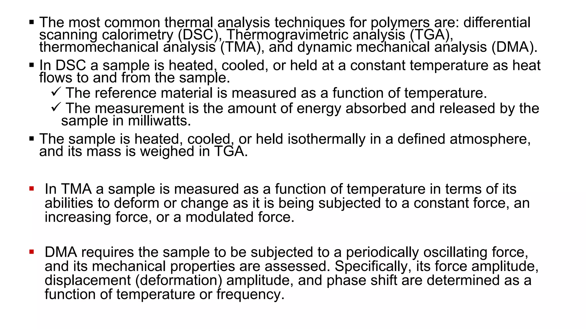  The most common thermal analysis techniques for polymers are: differential
scanning calorimetry (DSC), Thermogravimetric analysis (TGA),
thermomechanical analysis (TMA), and dynamic mechanical analysis (DMA).
 In DSC a sample is heated, cooled, or held at a constant temperature as heat
flows to and from the sample.
 The reference material is measured as a function of temperature.
 The measurement is the amount of energy absorbed and released by the
sample in milliwatts.
 The sample is heated, cooled, or held isothermally in a defined atmosphere,
and its mass is weighed in TGA.
 In TMA a sample is measured as a function of temperature in terms of its
abilities to deform or change as it is being subjected to a constant force, an
increasing force, or a modulated force.
 DMA requires the sample to be subjected to a periodically oscillating force,
and its mechanical properties are assessed. Specifically, its force amplitude,
displacement (deformation) amplitude, and phase shift are determined as a
function of temperature or frequency.
 