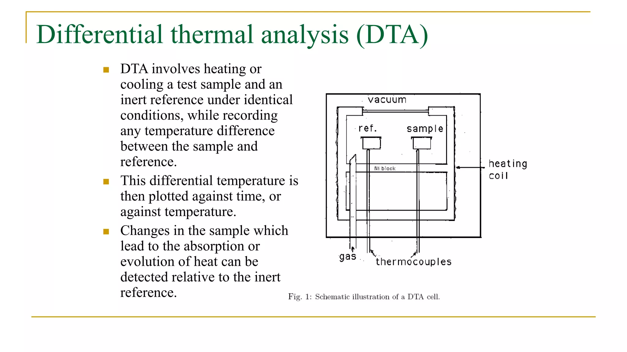 Differential thermal analysis (DTA)
 DTA involves heating or
cooling a test sample and an
inert reference under identical
conditions, while recording
any temperature difference
between the sample and
reference.
 This differential temperature is
then plotted against time, or
against temperature.
 Changes in the sample which
lead to the absorption or
evolution of heat can be
detected relative to the inert
reference.
 