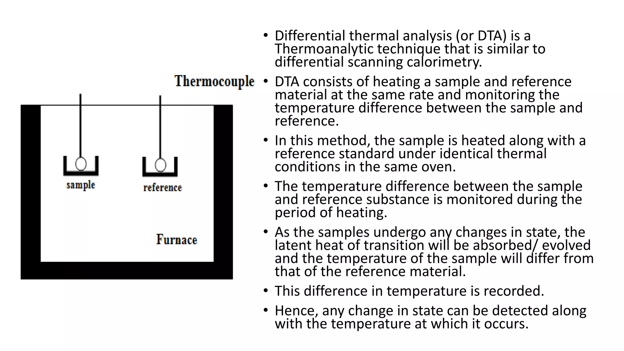 • Differential thermal analysis (or DTA) is a
Thermoanalytic technique that is similar to
differential scanning calorimetry.
• DTA consists of heating a sample and reference
material at the same rate and monitoring the
temperature difference between the sample and
reference.
• In this method, the sample is heated along with a
reference standard under identical thermal
conditions in the same oven.
• The temperature difference between the sample
and reference substance is monitored during the
period of heating.
• As the samples undergo any changes in state, the
latent heat of transition will be absorbed/ evolved
and the temperature of the sample will differ from
that of the reference material.
• This difference in temperature is recorded.
• Hence, any change in state can be detected along
with the temperature at which it occurs.
 