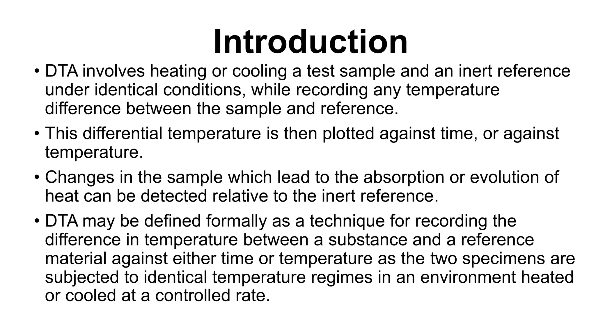 Introduction
• DTA involves heating or cooling a test sample and an inert reference
under identical conditions, while recording any temperature
difference between the sample and reference.
• This differential temperature is then plotted against time, or against
temperature.
• Changes in the sample which lead to the absorption or evolution of
heat can be detected relative to the inert reference.
• DTA may be defined formally as a technique for recording the
difference in temperature between a substance and a reference
material against either time or temperature as the two specimens are
subjected to identical temperature regimes in an environment heated
or cooled at a controlled rate.
 