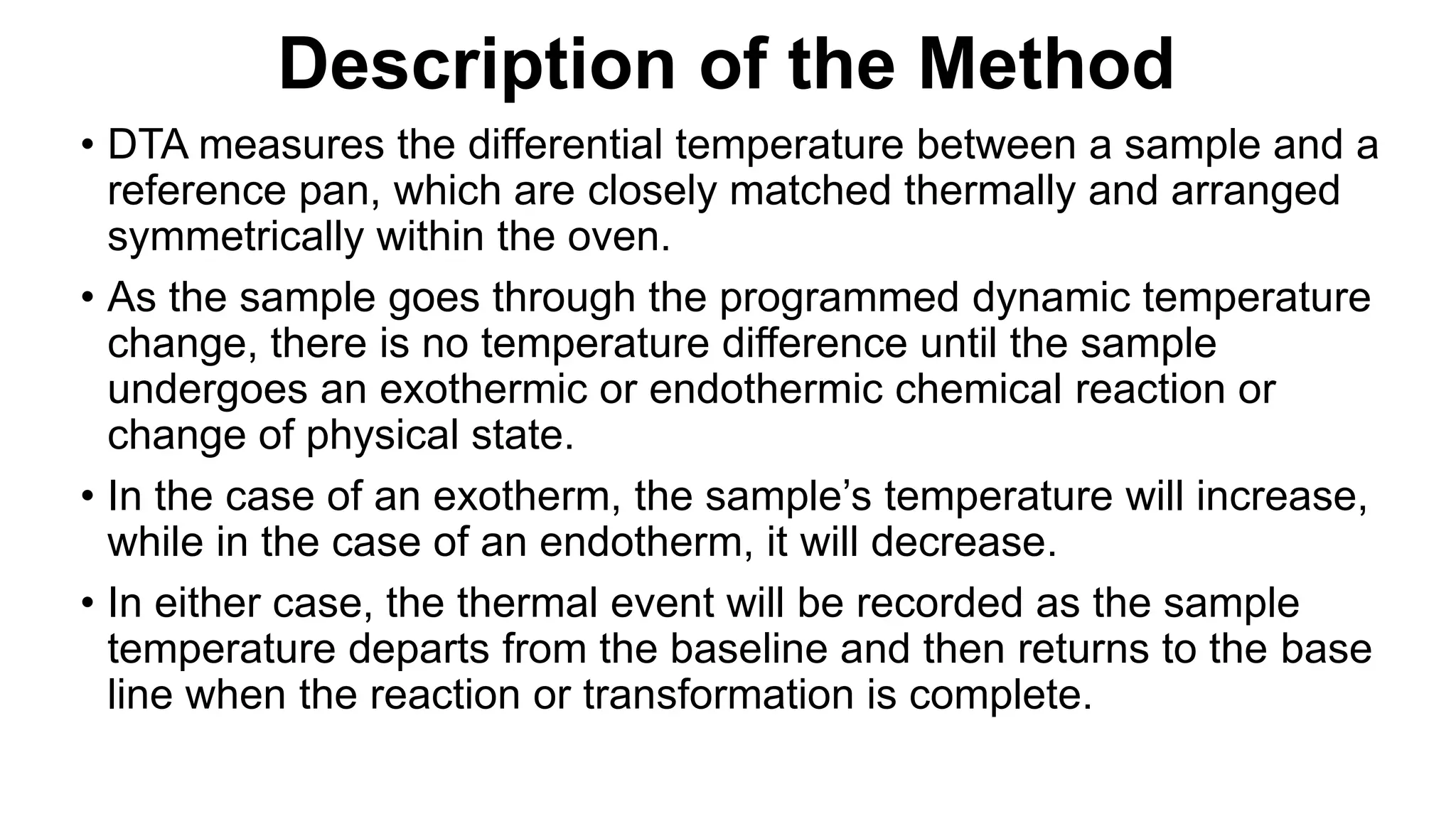 Description of the Method
• DTA measures the differential temperature between a sample and a
reference pan, which are closely matched thermally and arranged
symmetrically within the oven.
• As the sample goes through the programmed dynamic temperature
change, there is no temperature difference until the sample
undergoes an exothermic or endothermic chemical reaction or
change of physical state.
• In the case of an exotherm, the sample’s temperature will increase,
while in the case of an endotherm, it will decrease.
• In either case, the thermal event will be recorded as the sample
temperature departs from the baseline and then returns to the base
line when the reaction or transformation is complete.
 