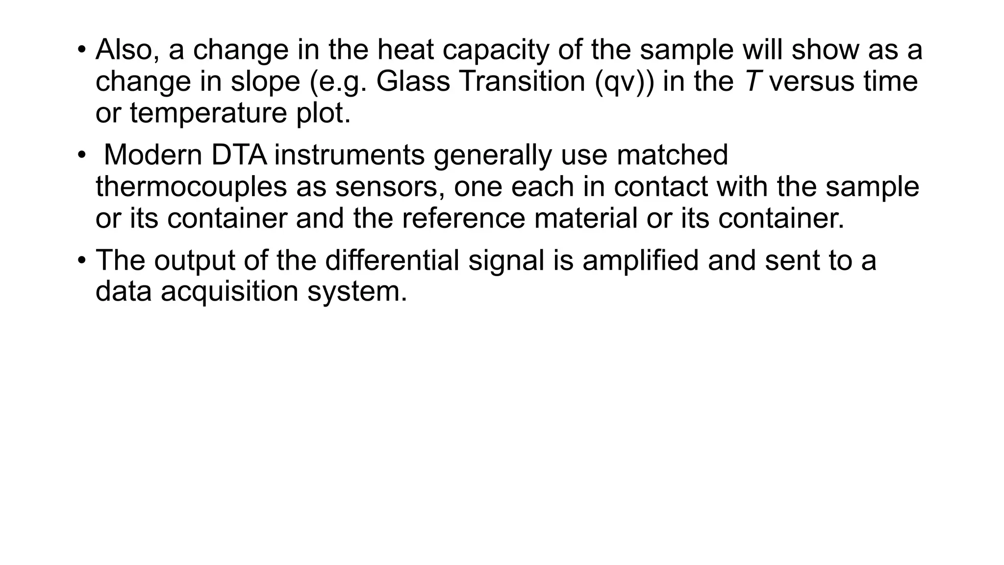 • Also, a change in the heat capacity of the sample will show as a
change in slope (e.g. Glass Transition (qv)) in the T versus time
or temperature plot.
• Modern DTA instruments generally use matched
thermocouples as sensors, one each in contact with the sample
or its container and the reference material or its container.
• The output of the differential signal is amplified and sent to a
data acquisition system.
 