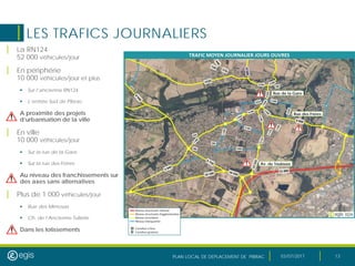 PLAN LOCAL DE DEPLACEMENT DE PIBRAC 03/07/2017 13
LES TRAFICS JOURNALIERS
| La RN124
52 000 véhicules/jour
| En périphérie
10 000 véhicules/jour et plus
 Sur l’ancienne RN124
 L’entrée Sud de Pibrac
A proximité des projets
d’urbanisation de la ville
| En ville
10 000 véhicules/jour
 Sur la rue de la Gare
 Sur la rue des Frères
Au niveau des franchissements sur
des axes sans alternatives
| Plus de 1 000 véhicules/jour
 Rue des Mimosas
 Ch. de l’Ancienne Tuilerie
Dans les lotissements
Rue de la Gare
Rue des Frères
Av. de Toulouse
 
