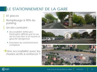 PLAN LOCAL DE DEPLACEMENT DE PIBRAC 03/07/2017 25
LE STATIONNEMENT DE LA GARE
| 81 places
| Remplissage à 90% du
parking
| Un site contraint :
 Accessibilité Véhicules
Particuliers difficile par la rue
de la Gare liée à un tourne-à-
gauche dangereux
 Extension du stationnement
complexe
Une accessibilité avec les
modes actifs à renforcer ?
 