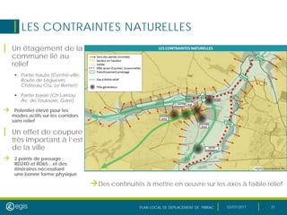 PLAN LOCAL DE DEPLACEMENT DE PIBRAC 03/07/2017 31
LES CONTRAINTES NATURELLES
| Un étagement de la
commune lié au
relief
 Partie haute (Centre-ville,
Route de Léguevin,
Château Cru, Le Bernet)
 Partie basse (Ch.Larriou,
Av. de Toulouse, Gare)
 Potentiel élevé pour les
modes actifs sur les corridors
sans relief
| Un effet de coupure
très important à l’est
de la ville
 2 points de passage :
RD24D et RD65…et des
itinéraires nécessitant
une bonne forme physique
Des continuités à mettre en œuvre sur les axes à faible relief
 