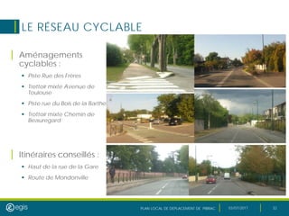 PLAN LOCAL DE DEPLACEMENT DE PIBRAC 03/07/2017 32
LE RÉSEAU CYCLABLE
| Aménagements
cyclables :
 Piste Rue des Frères
 Trottoir mixte Avenue de
Toulouse
 Piste rue du Bois de la Barthe
 Trottoir mixte Chemin de
Beauregard
| Itinéraires conseillés :
 Haut de la rue de la Gare
 Route de Mondonville
 