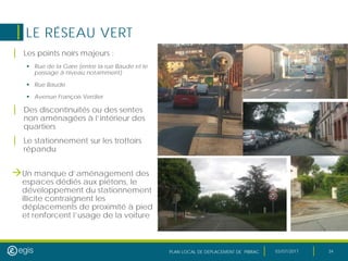 PLAN LOCAL DE DEPLACEMENT DE PIBRAC 03/07/2017 34
LE RÉSEAU VERT
| Les points noirs majeurs :
 Rue de la Gare (entre la rue Baude et le
passage à niveau notamment)
 Rue Baude
 Avenue François Verdier
| Des discontinuités ou des sentes
non aménagées à l’intérieur des
quartiers
| Le stationnement sur les trottoirs
répandu
Un manque d’aménagement des
espaces dédiés aux piétons, le
développement du stationnement
illicite contraignent les
déplacements de proximité à pied
et renforcent l’usage de la voiture
 