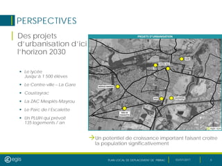PLAN LOCAL DE DEPLACEMENT DE PIBRAC 03/07/2017 6
PERSPECTIVES
| Des projets
d’urbanisation d’ici
l’horizon 2030
 Le lycée
Jusqu’à 1 500 élèves
 Le Centre-ville – La Gare
 Coustayrac
 La ZAC Mesplés-Mayrou
 Le Parc de l’Escalette
 Un PLUiH qui prévoit
135 logements / an
Un potentiel de croissance important faisant croître
la population significativement
 