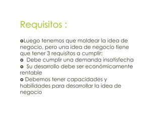 Requisitos :
Luego  tenemos que moldear la idea de
negocio, pero una idea de negocio tiene
que tener 3 requisitos a cumplir:
 Debe cumplir una demanda insatisfecha
 Su desarrollo debe ser económicamente
rentable
 Debemos tener capacidades y
habilidades para desarrollar la idea de
negocio
 