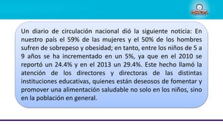 Un diario de circulación nacional dió la siguiente noticia: En
nuestro país el 59% de las mujeres y el 50% de los hombres
sufren de sobrepeso y obesidad; en tanto, entre los niños de 5 a
9 años se ha incrementado en un 5%, ya que en el 2010 se
reportó un 24.4% y en el 2013 un 29.4%. Este hecho llamó la
atención de los directores y directoras de las distintas
instituciones educativas, quienes están deseosos de fomentar y
promover una alimentación saludable no solo en los niños, sino
en la población en general.