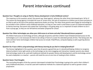 Parent interviews continued
Question Four: Thoughts on using an iPad for literacy development in Early Childhood centres?
The responses to this question varied. One parent was ‘dead against’, whereas the other three interviewed were ‘all for it’.
The reasons for being against it included the issue of ‘screen time’, the lack of movement as children just sit there and play on
an iPad as well as the lack of the positive experiences books can bring. The other three parents were happy for technology to
be included in their children’s early childhood education, as long as it was used in small doses as part of a balanced approach
to literacy learning. One parent also stated that ‘technology is not going away, so it is important to teach children to use it
from a young age, so they are not left behind and better prepared for school’.
Question Five: Other technologies you allow your child access to at home and why? Educational/Leisure purposes?
All children had access to technology at home, although all parents said their children have limited/restricted access to the
technologies as it is not necessary for them to be sitting in front of a screen for extended periods of time. That being said, the
most common home technologies children had access to include: iPad/iPhone, computer/laptop as well as gaming devices
such as a DS.
Question Six: If your child is using technology with literacy learning do you feel it is helping/beneficial?
The themes highlighted in this question were that all parents agreed that yes it is beneficial/helping children to recognise
letters/numbers/ some sight words as the technology can be more engaging and interactive, however parents also stated
that technology needs to be used with traditional methods for greater literacy skill development and the technology cannot
be used a babysitter or a teacher – parents still need the one on one time of reading to their children.
Question Seven: Final thoughts
The concluding thoughts of the four parents interviewed included that if technology is going to be used in their children’s
early childhood education, it must be used with traditional methods for a balanced approach as well as greater school
preparation.

 