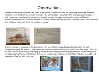 Observations
From my observations during my time spent at the service, I believe that they are integrating technology into their
preschool room effectively. An example of this was the ‘animal book’ I was shown. This book uses a combination of
both modern and traditional literacy practices through using technology to find the information and facts on
animals, while then using traditional methods of drawing and handwriting to create a fact sheet on this animal that will
then be bound into a book for all the children to access.

Another example of successful technology use was the use of a technological daybook displayed on the wall.
Throughout the day the educators take photos and observations of the children on an iPad, and then project this onto
the wall. This was more exciting and engaging for the children as they are able to see themselves and what they have
been doing during the day, rather than a daybook set up at the sign in/out sheet that children have no access to, and
parents are often too busy to peruse.

 