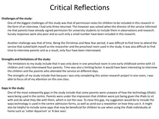 Critical Reflections
Challenges of the study:
One of the biggest challenges of this study was that of permission notes for children to be included in this research in
the form of an interview. I had only three returned. This however was solved when the director of the service informed
me that parents have already signed permission for university students to include them in observations and research.
Survey responses were also poor and as such only a small number have been included in this research.
Another challenge was that of time. Being the Christmas and New Year period, it was difficult to find time to attend the
service that suited both myself as the researcher and the preschool room used in the study. It was also difficult to find
time to interview parents and as a result, only four have been interviewed.

Strengths and limitations of the study:
The limitations to my study include that it was only done in one preschool room in one early childhood centre with 15
children and I only interviewed four parents. Time was also a limiting factor. It would have been interesting to interview
the children and the parents who attended the service on different days.
The strengths of my study include that because I was only completing this action research project in one room, I was
able to focus all of my attention on this one class.
Gaps in the study:
One of the most noteworthy gaps in the study include that some parents were unaware of how the technology (iPads)
were being used in the centre. Parents were under the impression that children were just being given the iPads to sit
with and do what they like with them, which is not the case. To close this gap, my suggestion would be to include the
ways technology is used in the centre admission forms, as well as send out a newsletter on how they use it. It might
also be helpful to include some apps that may be beneficial for children to use when using the iPads individually at
home such as ‘Letter Aquarium’ or ‘A bee sees’.

 