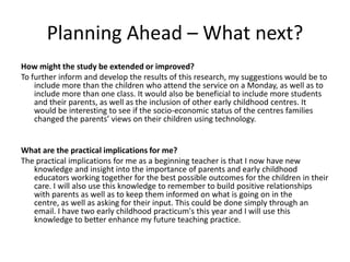 Planning Ahead – What next?
How might the study be extended or improved?
To further inform and develop the results of this research, my suggestions would be to
include more than the children who attend the service on a Monday, as well as to
include more than one class. It would also be beneficial to include more students
and their parents, as well as the inclusion of other early childhood centres. It
would be interesting to see if the socio-economic status of the centres families
changed the parents’ views on their children using technology.

What are the practical implications for me?
The practical implications for me as a beginning teacher is that I now have new
knowledge and insight into the importance of parents and early childhood
educators working together for the best possible outcomes for the children in their
care. I will also use this knowledge to remember to build positive relationships
with parents as well as to keep them informed on what is going on in the
centre, as well as asking for their input. This could be done simply through an
email. I have two early childhood practicum's this year and I will use this
knowledge to better enhance my future teaching practice.

 