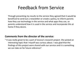 Feedback from Service
Through presenting my results to the service they agreed that it would be
beneficial to send out a newsletter or create a policy, to inform parents
how they use technology in the service and what apps they use, so
parents understand how it is used in the service and incorporate this at
home if they desire.

Comments from the director of the service:
“ It was really great to be a part of Jessica’s research project. She picked an
interesting topic that I myself was curious about. I was glad that the
findings of this project were shared with our service and it is something
we can take on for future reference”.

 
