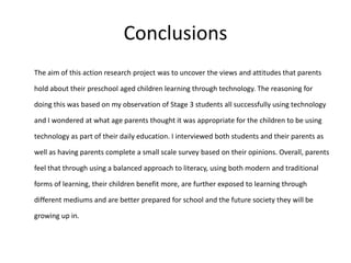 Conclusions
The aim of this action research project was to uncover the views and attitudes that parents
hold about their preschool aged children learning through technology. The reasoning for
doing this was based on my observation of Stage 3 students all successfully using technology
and I wondered at what age parents thought it was appropriate for the children to be using
technology as part of their daily education. I interviewed both students and their parents as

well as having parents complete a small scale survey based on their opinions. Overall, parents
feel that through using a balanced approach to literacy, using both modern and traditional
forms of learning, their children benefit more, are further exposed to learning through
different mediums and are better prepared for school and the future society they will be

growing up in.

 