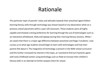 Rationale
This particular topic of parents’ views and attitudes towards their preschool aged children
learning literacy skills through technology was chosen based on my observation while on a
previous school placement within a year 5/6 classroom. These students were all highly
capable and showed a strong preference for learning through the use of technologies such as
an interactive whiteboard, iPads and laptops during their morning literacy sessions. While I
am aware that there is a major age difference between preschool and Stage 3 students, I was
curious as to what age students should begin to learn with technologies and how their
parents felt about it. The integration of technology is present in the NSW school curriculum
and this further increased my interest in this topic, as I wanted to find out if parents agree
with early childhood centres using technology such as iPads to increase their children’s

literacy skills in an attempt to further prepare them for school.

 