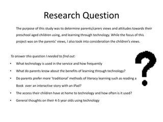Research Question
The purpose of this study was to determine parents/carers views and attitudes towards their
preschool aged children using, and learning through technology. While the focus of this
project was on the parents’ views, I also took into consideration the children’s views.

To answer this question I needed to find out:
•

What technology is used in the service and how frequently

•

What do parents know about the benefits of learning through technology?

•

Do parents prefer more ‘traditional’ methods of literacy learning such as reading a
Book over an interactive story with an iPad?

•

The access their children have at home to technology and how often is it used?

•

General thoughts on their 4-5 year olds using technology

 