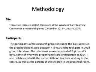 Methodology
Site:
This action research project took place at the Waratahs’ Early Learning
Centre over a two month period (December 2013 – January 2014).

Participants:
The participants of this research project included the 13 students in
the preschool room aged between 4-5 years, who took part in small
group interviews. The interviews were composed of 8 girls and 5
boys, some of who were preparing to start Kindergarten in 2014. I
also collaborated with the early childhood teachers working in the
centre, as well as the parents of the children in the preschool room.

 