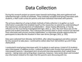 Data Collection
During this research project on parent views towards technology, data were gathered and
collected through a variety of methods. These methods included small group interviews with
students, a likert scale survey for parents and short individual interviews with parents.
The primary objective of using multiple methods of data collection is to gather as much
information as possible that enabled myself as the researcher, to extend my understanding of
the experiences and perspectives of stakeholders – those mainly affected by, or having
influence on the issue being investigated (Stringer, 2012, p. 101). My main focus was on the
parent and student interviews. This is because the primary data in action research are derived
from interviews with primary and key stakeholders, as interviews provide opportunities for
participants to describe the situation in their own terms (Stringer, 2012, p. 105).
Data were collected from Monday 16/12/2013, after obtaining approval and ethics consent
for this research to take place. I continued to collect data from 16/12/2013 up until Friday
24/01/2014.
I conducted 4 small group interviews with 3-4 students in each group. A total of 13 students
were interviewed. In addition to this, I collected 12 likert scale surveys from parents as well as
interviewed 4 parents. I developed semi-structured interview questions that I asked these
parents – taking notes and writing down responses, however, I also wrote down and included
any information related to this topic that the parents were discussing with me.

 