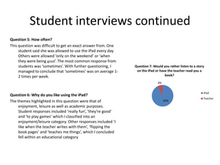 Student interviews continued
Question 5: How often?
This question was difficult to get an exact answer from. One
student said she was allowed to use the iPad every day.
Others were allowed ‘only on the weekend’ or ‘when
they were being good’. The most common response from
students was ‘sometimes’. With further questioning, I
managed to conclude that ‘sometimes’ was on average 12 times per week.

Question 7: Would you rather listen to a story
on the iPad or have the teacher read you a
book?
8%

Question 6: Why do you like using the iPad?
The themes highlighted in this question were that of
enjoyment, leisure as well as academic purposes.
Student responses included ‘really fun’, ‘they’re good’
and ‘to play games’ which I classified into an
enjoyment/leisure category. Other responses included ‘I
like when the teacher writes with them’, ‘flipping the
book pages’ and ‘teaches me things’, which I concluded
fell within an educational category

iPad

92%

Teacher

 