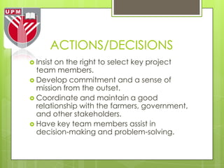 ACTIONS/DECISIONS
 Insiston the right to select key project
  team members.
 Develop commitment and a sense of
  mission from the outset.
 Coordinate and maintain a good
  relationship with the farmers, government,
  and other stakeholders.
 Have key team members assist in
  decision-making and problem-solving.
 