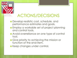 ACTIONS/DECISIONS
 Develop  realistic cost, schedule, and
  performance estimates and goals.
 Employ a workable set of project planning
  and control tools.
 Avoid overreliance on one type of control
  tool.
 Give priority to achieving the mission or
  function of the end-item.
 Keep changes under control.
 