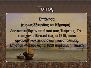 ΤόποςΤόπος
ΕπτάνησαΕπτάνησα
(κυρίως(κυρίως ΖάκυνθοςΖάκυνθος καικαι ΚέρκυραΚέρκυρα).).
Δεν κατακτήθηκαν ποτέ από τους Τούρκους. ΤαΔεν κατακτήθηκαν ποτέ από τους Τούρκους. Τα
κατείχαν οικατείχαν οι ΒενετοίΒενετοί έως το 1815, οπότεέως το 1815, οπότε
οργανώθηκαν σε αυτόνομη κοινοπολιτείας.οργανώθηκαν σε αυτόνομη κοινοπολιτείας.
Επίσημη γλώσσα ως τα 1820 παρέμενε ηΕπίσημη γλώσσα ως τα 1820 παρέμενε η ιταλικήιταλική..
 