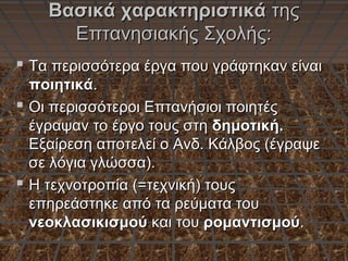 Βασικά χαρακτηριστικάΒασικά χαρακτηριστικά τηςτης
Επτανησιακής Σχολής:Επτανησιακής Σχολής:
 Τα περισσότερα έργα που γράφτηκαν είναιΤα περισσότερα έργα που γράφτηκαν είναι
ποιητικάποιητικά..
 Οι περισσότεροι Επτανήσιοι ποιητέςΟι περισσότεροι Επτανήσιοι ποιητές
έγραψαν το έργο τους στηέγραψαν το έργο τους στη δημοτική.δημοτική.
Εξαίρεση αποτελεί ο Ανδ. Κάλβος (έγραψεΕξαίρεση αποτελεί ο Ανδ. Κάλβος (έγραψε
σε λόγια γλώσσα).σε λόγια γλώσσα).
 Η τεχνοτροπία (=τεχνική) τουςΗ τεχνοτροπία (=τεχνική) τους
επηρεάστηκε από τα ρεύματα τουεπηρεάστηκε από τα ρεύματα του
νεοκλασικισμούνεοκλασικισμού και τουκαι του ρομαντισμούρομαντισμού..
 