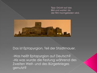 Tipp: Drückt auf das
                        Bild und wartet, bis
                        der Film hochgeladen wird.




Das ist Eptapyrgion, Teil der Stadtmauer.

-Was heißt Eptapyrgion auf Deutsch?
-Als was wurde die Festung während des
Zweiten Welt- und des Bürgerkrieges
genutzt?
 