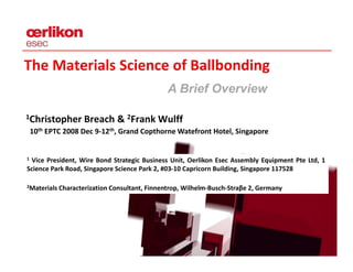 The Materials Science of Ballbonding
                                              AB i fO
                                               Brief Overview
                                                          i

1Christopher Breach & 2Frank Wulff
 Christopher Breach &  Frank Wulff
    10th EPTC 2008 Dec 9‐12th, Grand Copthorne Watefront Hotel, Singapore


1 Vice President, Wire Bond Strategic Business Unit, Oerlikon Esec Assembly Equipment Pte Ltd, 1
Science Park Road, Singapore Science Park 2, #03‐10 Capricorn Building, Singapore 117528

2Materials   Characterization Consultant Finnentrop Wilhelm Busch Straβe 2 Germany
                              Consultant, Finnentrop, Wilhelm‐Busch‐Straβe 2,
 