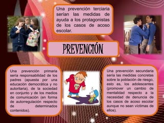 Una prevención terciaria
                           serían las medidas de
                           ayuda a los protagonistas
                           de los casos de acoso
                           escolar.



                               PREVENCIÓN
Una prevención primaria                           Una prevención secundaria
sería responsabilidad de los                      sería las medidas concretas
padres (apuesta por una                           sobre la población de riesgo,
educación democrática y no                        esto es, los adolescentes
autoritaria), de la sociedad                      (promover un cambio de
en conjunto y de los medios                       mentalidad respecto a la
de comunicación (en forma                         necesidad de denuncia de
de autorregulación respecto                       los casos de acoso escolar
de              determinados                      aunque no sean víctimas de
contenidos).                                      ellos).
 