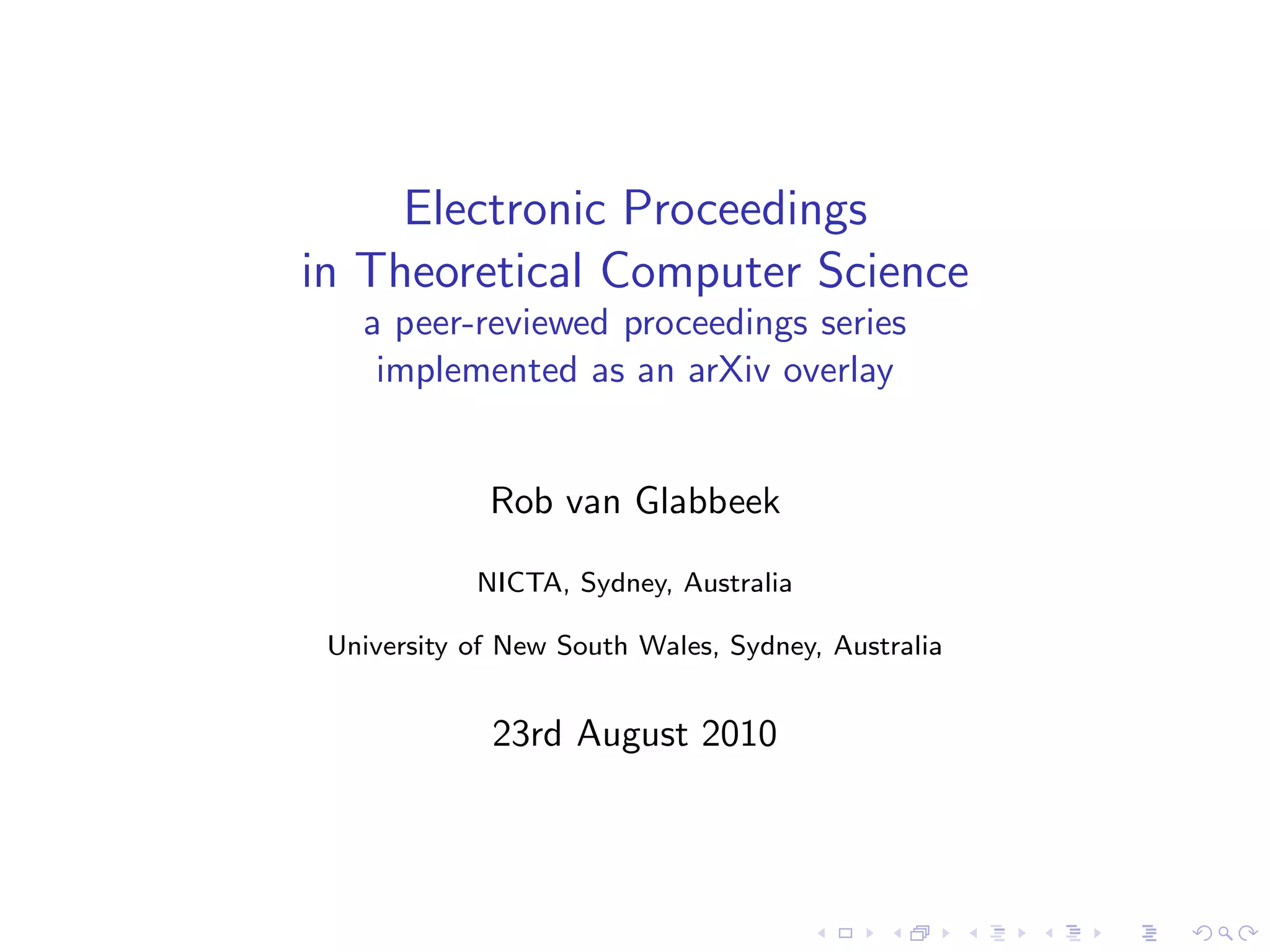 Electronic Proceedings
in Theoretical Computer Science
   a peer-reviewed proceedings series
    implemented as an arXiv overlay


             Rob van Glabbeek

            NICTA, Sydney, Australia

 University of New South Wales, Sydney, Australia


             23rd August 2010
 