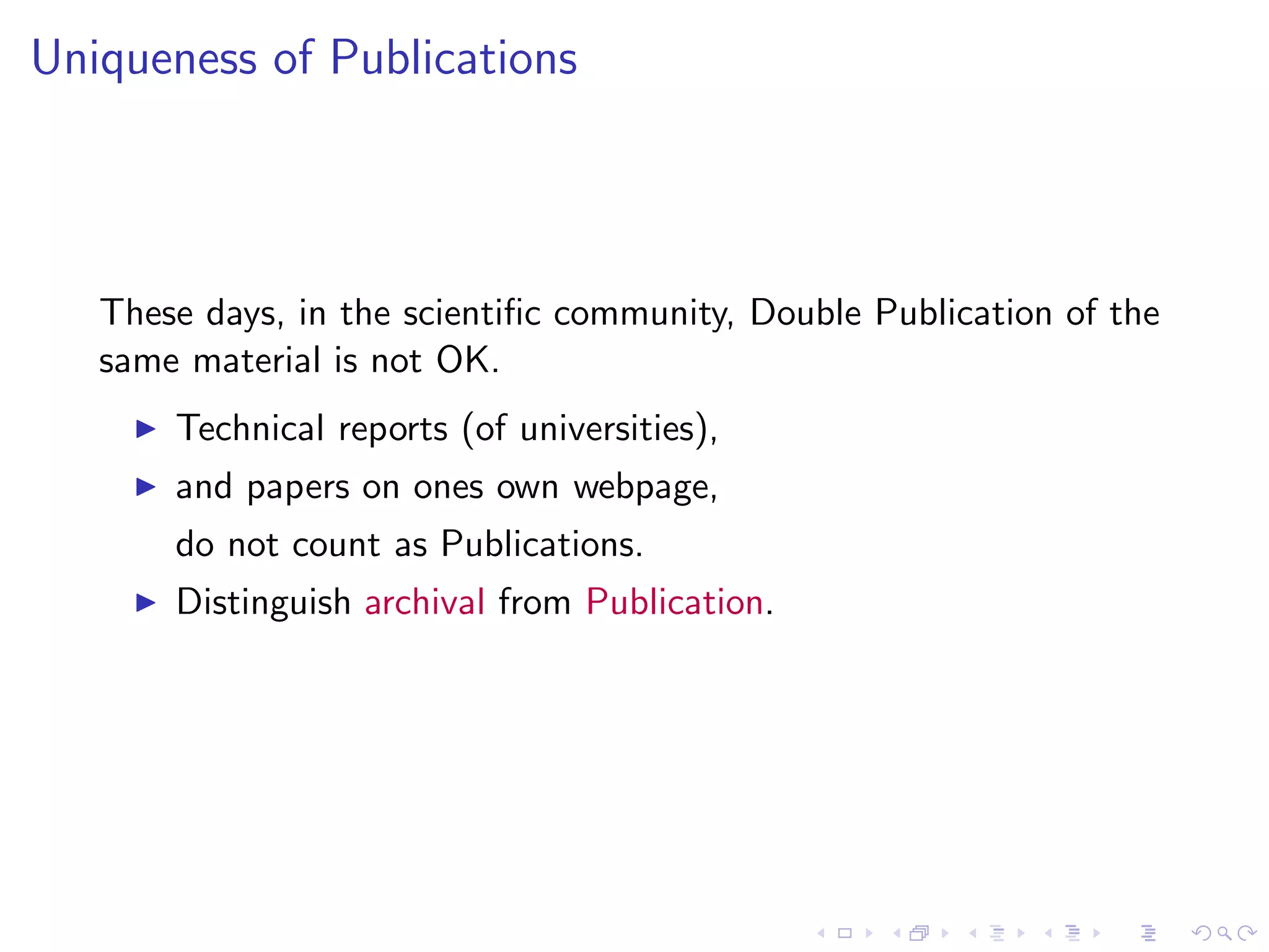 Uniqueness of Publications




   These days, in the scientiﬁc community, Double Publication of the
   same material is not OK.
     ◮   Technical reports (of universities),
     ◮   and papers on ones own webpage,
         do not count as Publications.
     ◮   Distinguish archival from Publication.
 