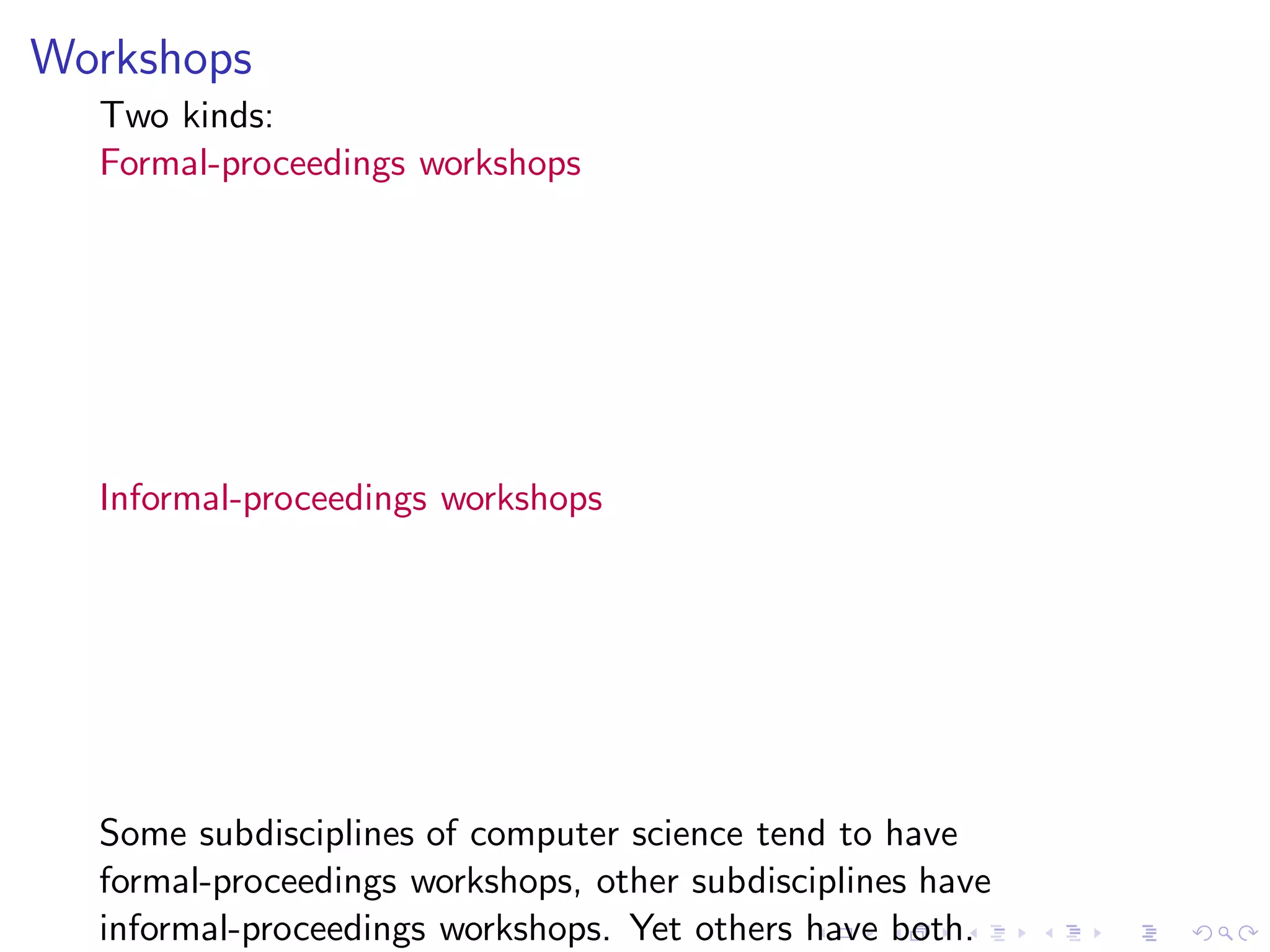 Workshops
  Two kinds:
  Formal-proceedings workshops




  Informal-proceedings workshops




  Some subdisciplines of computer science tend to have
  formal-proceedings workshops, other subdisciplines have
  informal-proceedings workshops. Yet others have both.
 
