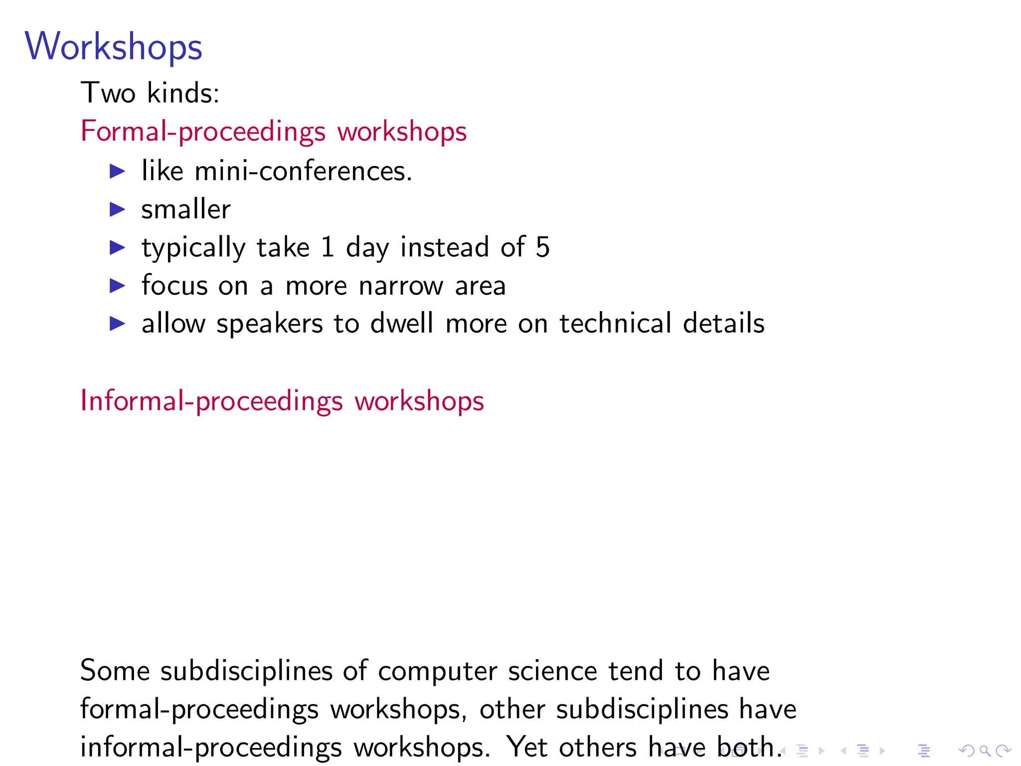 Workshops
  Two kinds:
  Formal-proceedings workshops
    ◮ like mini-conferences.
    ◮ smaller
    ◮ typically take 1 day instead of 5
    ◮ focus on a more narrow area
    ◮ allow speakers to dwell more on technical details


  Informal-proceedings workshops




  Some subdisciplines of computer science tend to have
  formal-proceedings workshops, other subdisciplines have
  informal-proceedings workshops. Yet others have both.
 