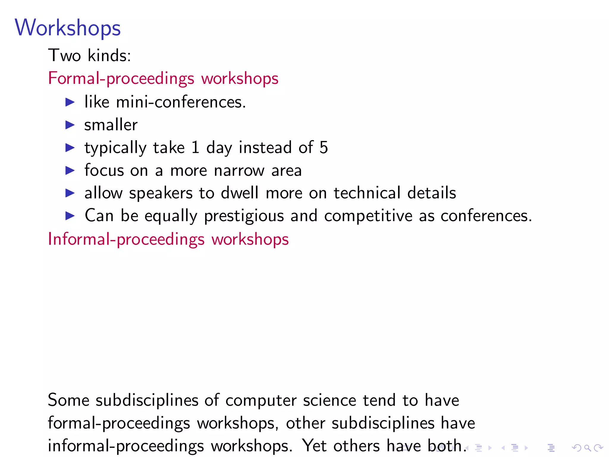 Workshops
  Two kinds:
  Formal-proceedings workshops
    ◮ like mini-conferences.
    ◮ smaller
    ◮ typically take 1 day instead of 5
    ◮ focus on a more narrow area
    ◮ allow speakers to dwell more on technical details
    ◮ Can be equally prestigious and competitive as conferences.
  Informal-proceedings workshops




  Some subdisciplines of computer science tend to have
  formal-proceedings workshops, other subdisciplines have
  informal-proceedings workshops. Yet others have both.
 