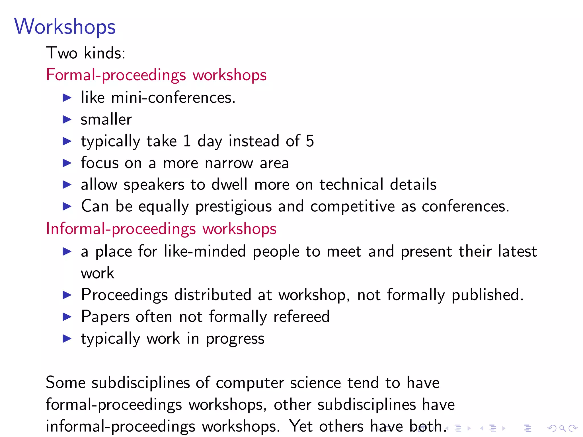 Workshops
  Two kinds:
  Formal-proceedings workshops
    ◮ like mini-conferences.
    ◮ smaller
    ◮ typically take 1 day instead of 5
    ◮ focus on a more narrow area
    ◮ allow speakers to dwell more on technical details
    ◮ Can be equally prestigious and competitive as conferences.
  Informal-proceedings workshops
    ◮ a place for like-minded people to meet and present their latest
       work
    ◮ Proceedings distributed at workshop, not formally published.
    ◮ Papers often not formally refereed
    ◮ typically work in progress


  Some subdisciplines of computer science tend to have
  formal-proceedings workshops, other subdisciplines have
  informal-proceedings workshops. Yet others have both.
 