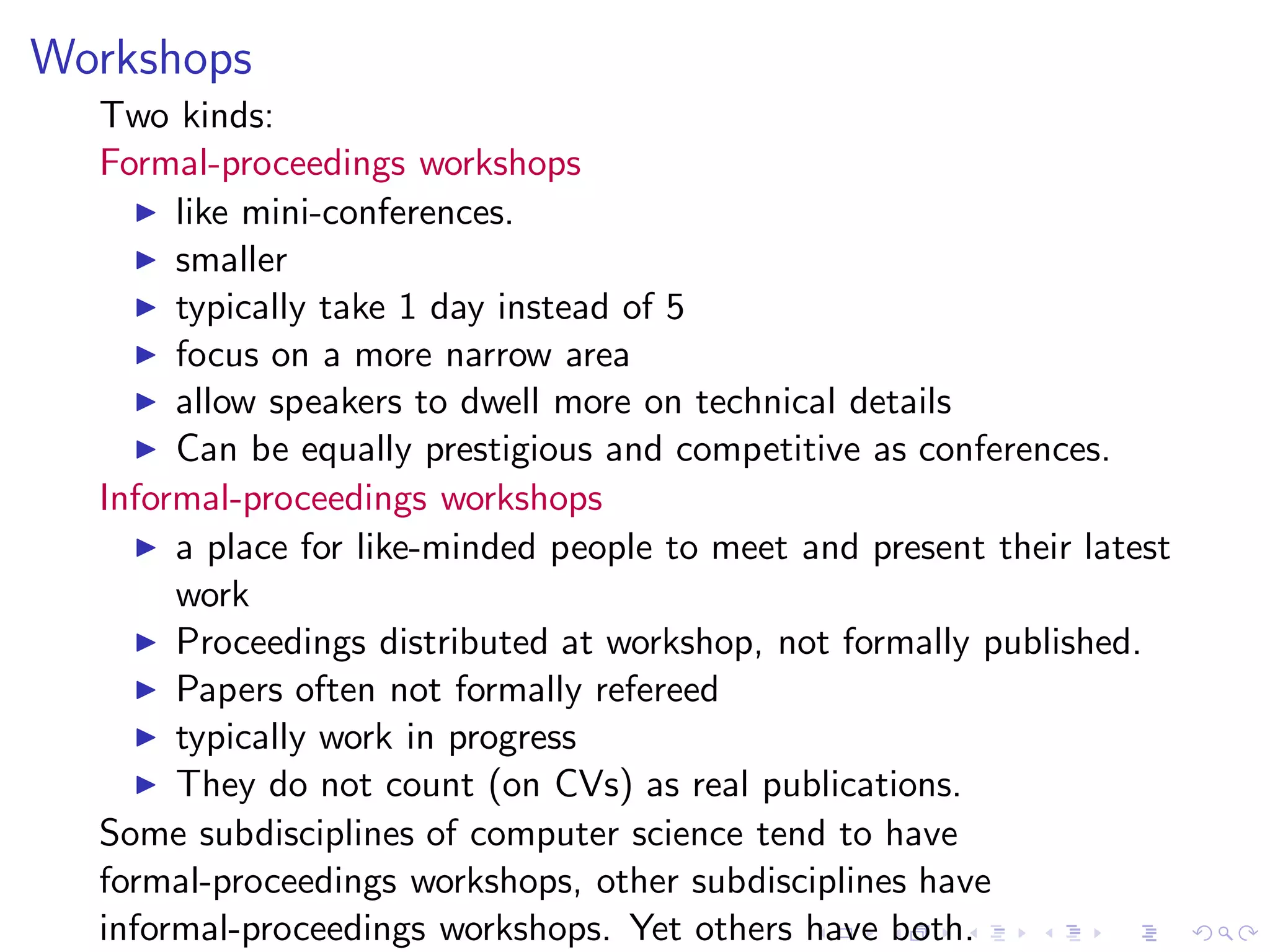 Workshops
  Two kinds:
  Formal-proceedings workshops
    ◮ like mini-conferences.
    ◮ smaller
    ◮ typically take 1 day instead of 5
    ◮ focus on a more narrow area
    ◮ allow speakers to dwell more on technical details
    ◮ Can be equally prestigious and competitive as conferences.
  Informal-proceedings workshops
    ◮ a place for like-minded people to meet and present their latest
       work
    ◮ Proceedings distributed at workshop, not formally published.
    ◮ Papers often not formally refereed
    ◮ typically work in progress
    ◮ They do not count (on CVs) as real publications.
  Some subdisciplines of computer science tend to have
  formal-proceedings workshops, other subdisciplines have
  informal-proceedings workshops. Yet others have both.
 
