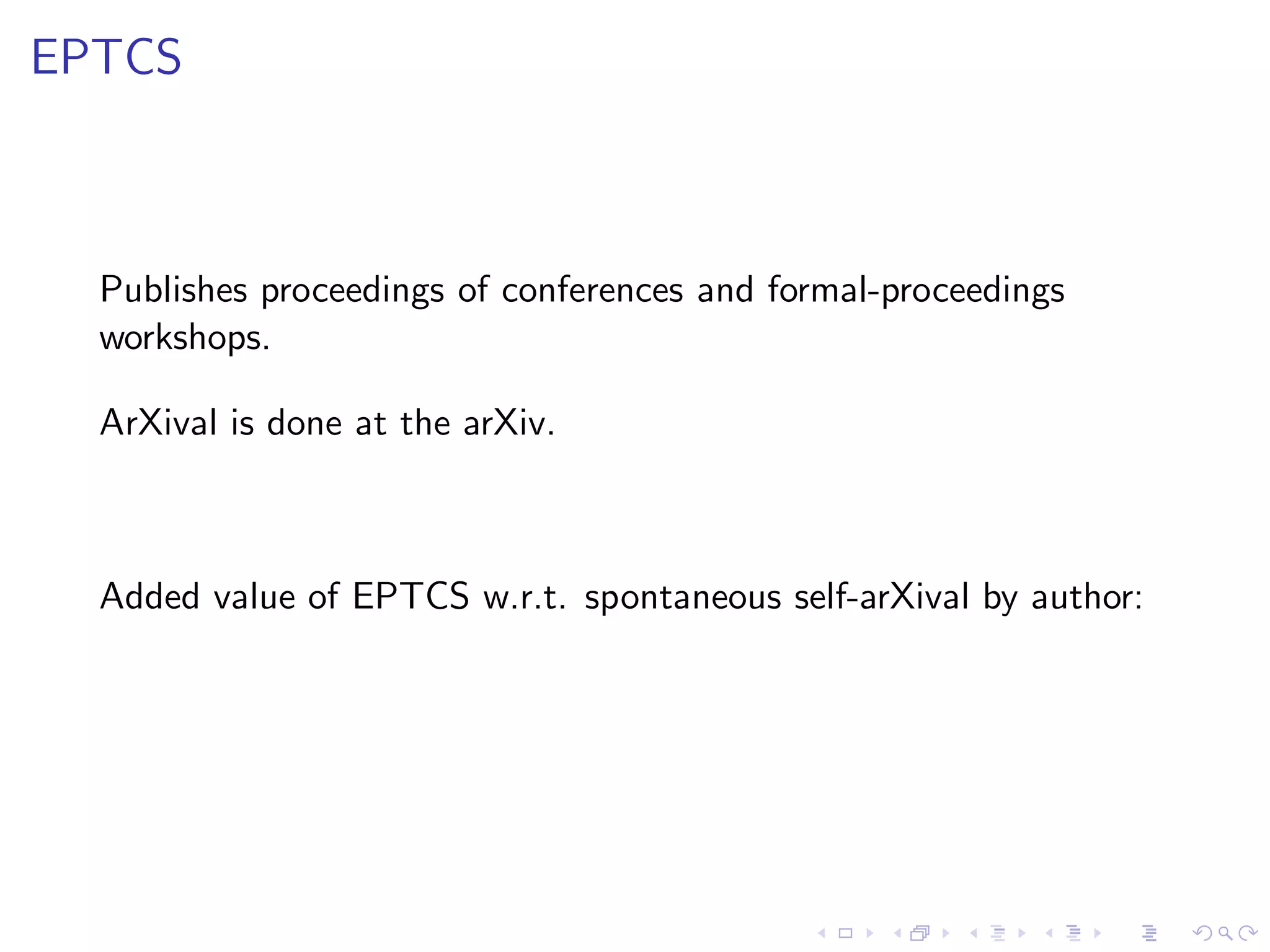 EPTCS



  Publishes proceedings of conferences and formal-proceedings
  workshops.

  ArXival is done at the arXiv.



  Added value of EPTCS w.r.t. spontaneous self-arXival by author:
 