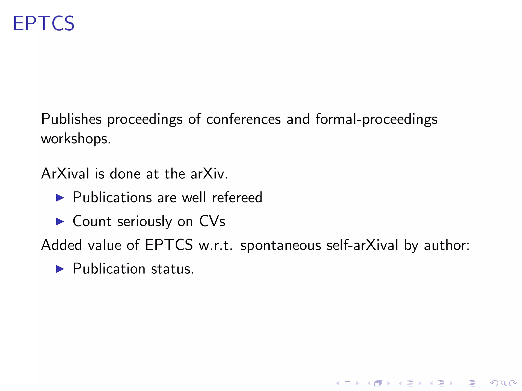 EPTCS



  Publishes proceedings of conferences and formal-proceedings
  workshops.

  ArXival is done at the arXiv.
    ◮   Publications are well refereed
    ◮   Count seriously on CVs
  Added value of EPTCS w.r.t. spontaneous self-arXival by author:
    ◮   Publication status.
 