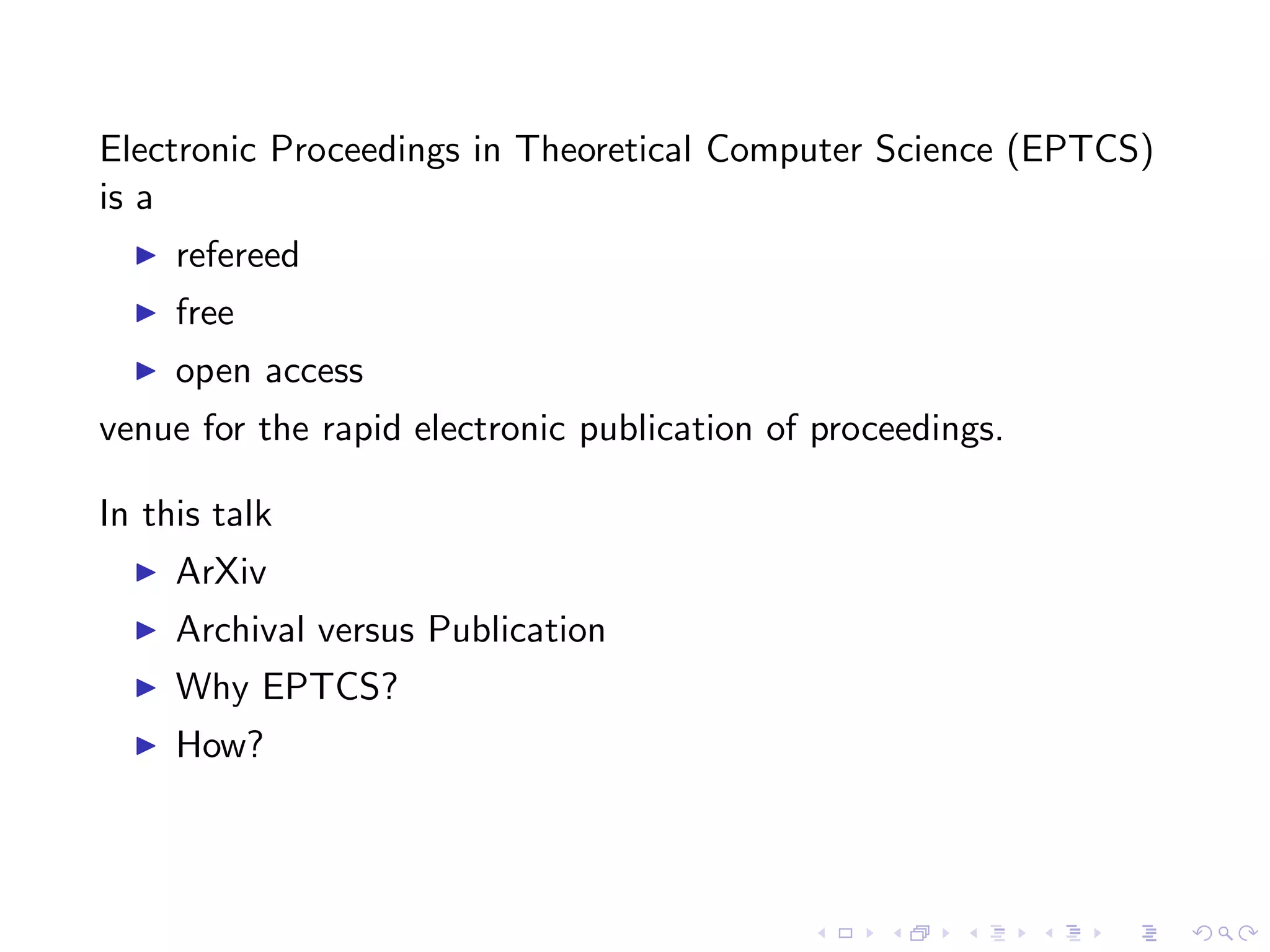 Electronic Proceedings in Theoretical Computer Science (EPTCS)
is a
  ◮   refereed
  ◮   free
  ◮   open access
venue for the rapid electronic publication of proceedings.

In this talk
  ◮   ArXiv
  ◮   Archival versus Publication
  ◮   Why EPTCS?
  ◮   How?
 