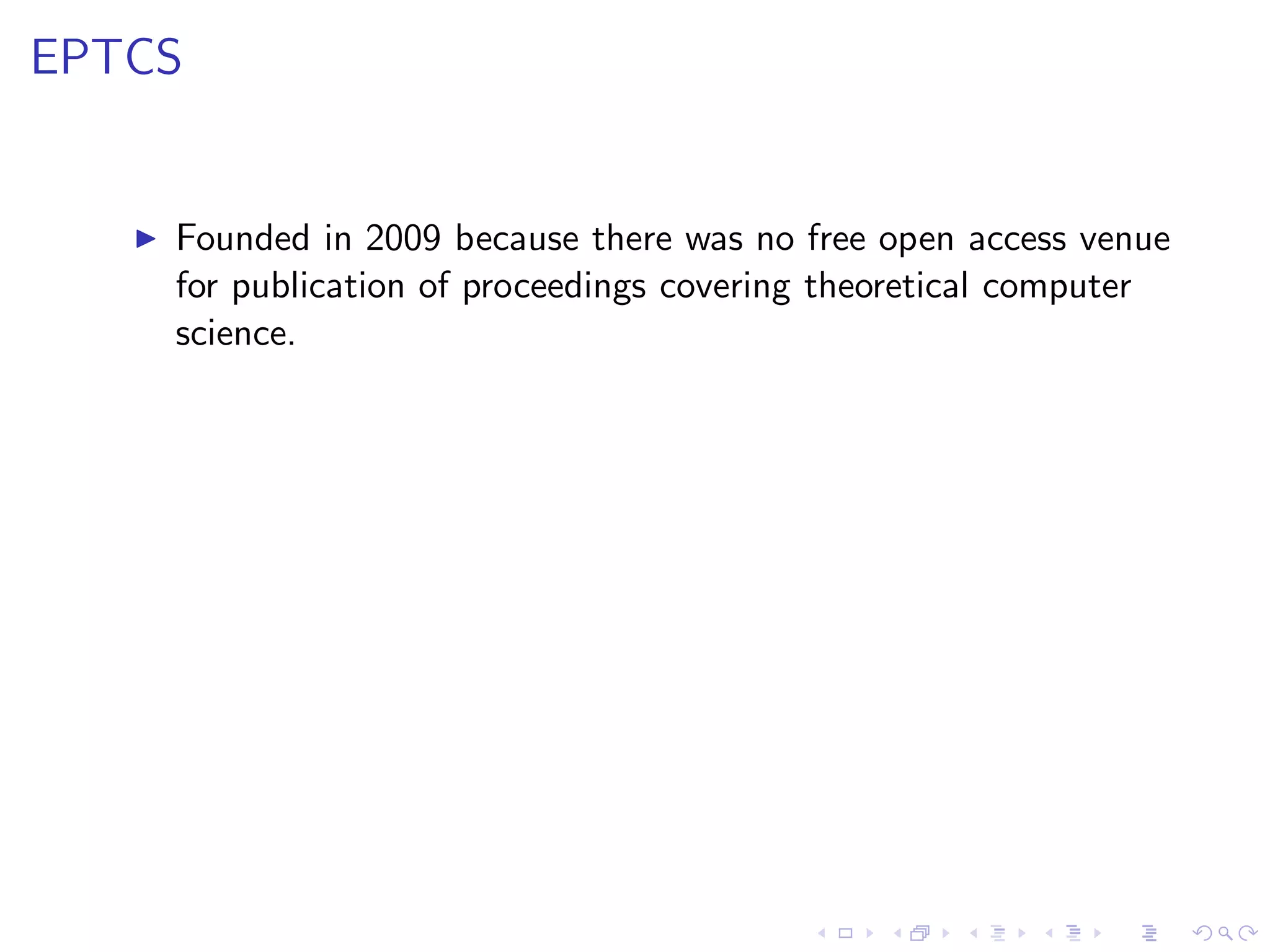 EPTCS


   ◮   Founded in 2009 because there was no free open access venue
       for publication of proceedings covering theoretical computer
       science.
 