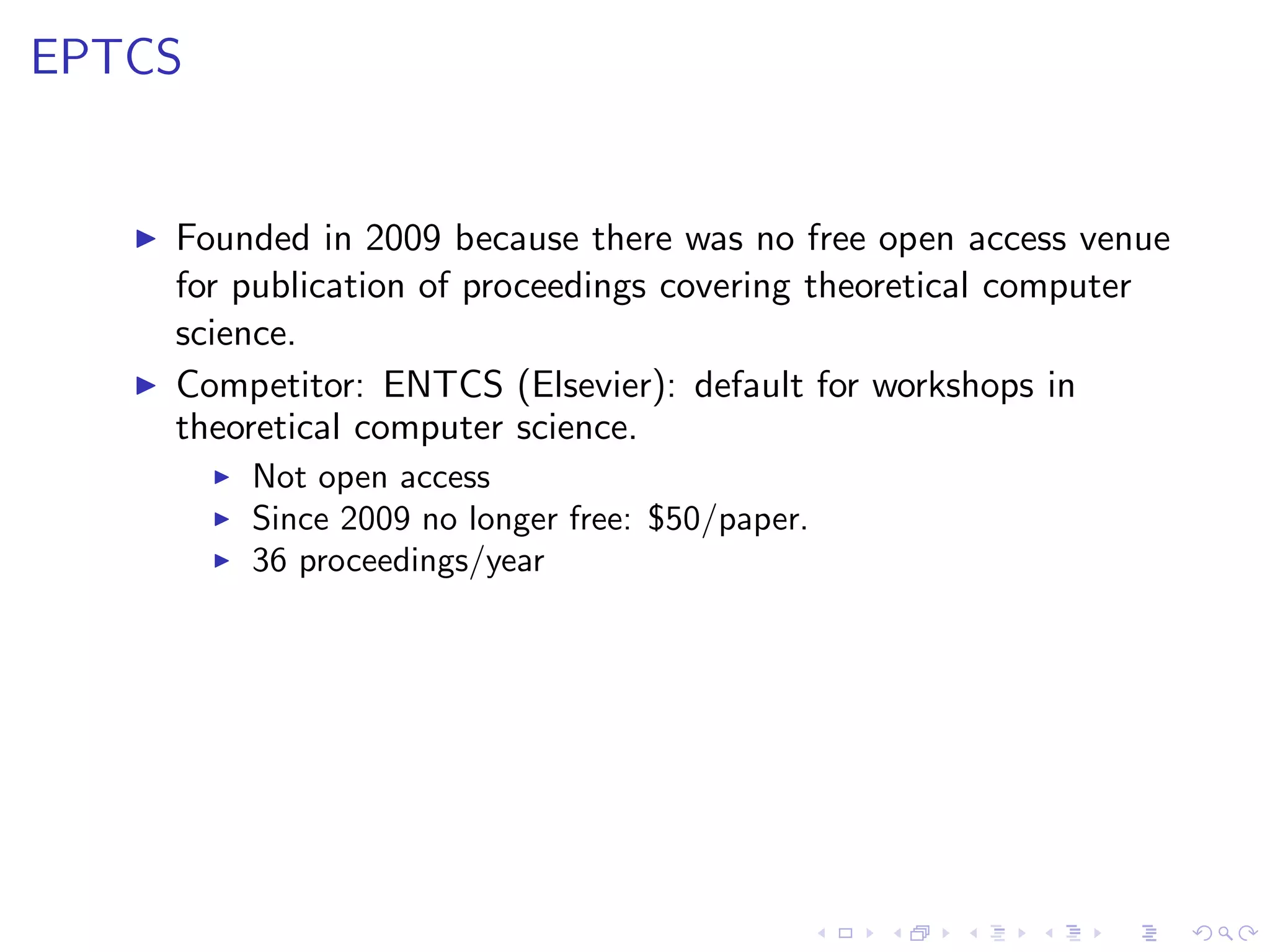 EPTCS


   ◮   Founded in 2009 because there was no free open access venue
       for publication of proceedings covering theoretical computer
       science.
   ◮   Competitor: ENTCS (Elsevier): default for workshops in
       theoretical computer science.
         ◮   Not open access
         ◮   Since 2009 no longer free: $50/paper.
         ◮   36 proceedings/year
 