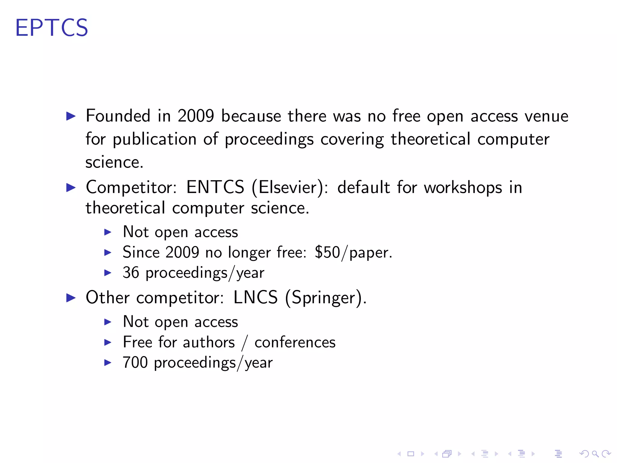EPTCS


   ◮   Founded in 2009 because there was no free open access venue
       for publication of proceedings covering theoretical computer
       science.
   ◮   Competitor: ENTCS (Elsevier): default for workshops in
       theoretical computer science.
         ◮   Not open access
         ◮   Since 2009 no longer free: $50/paper.
         ◮   36 proceedings/year
   ◮   Other competitor: LNCS (Springer).
         ◮   Not open access
         ◮   Free for authors / conferences
         ◮   700 proceedings/year
 