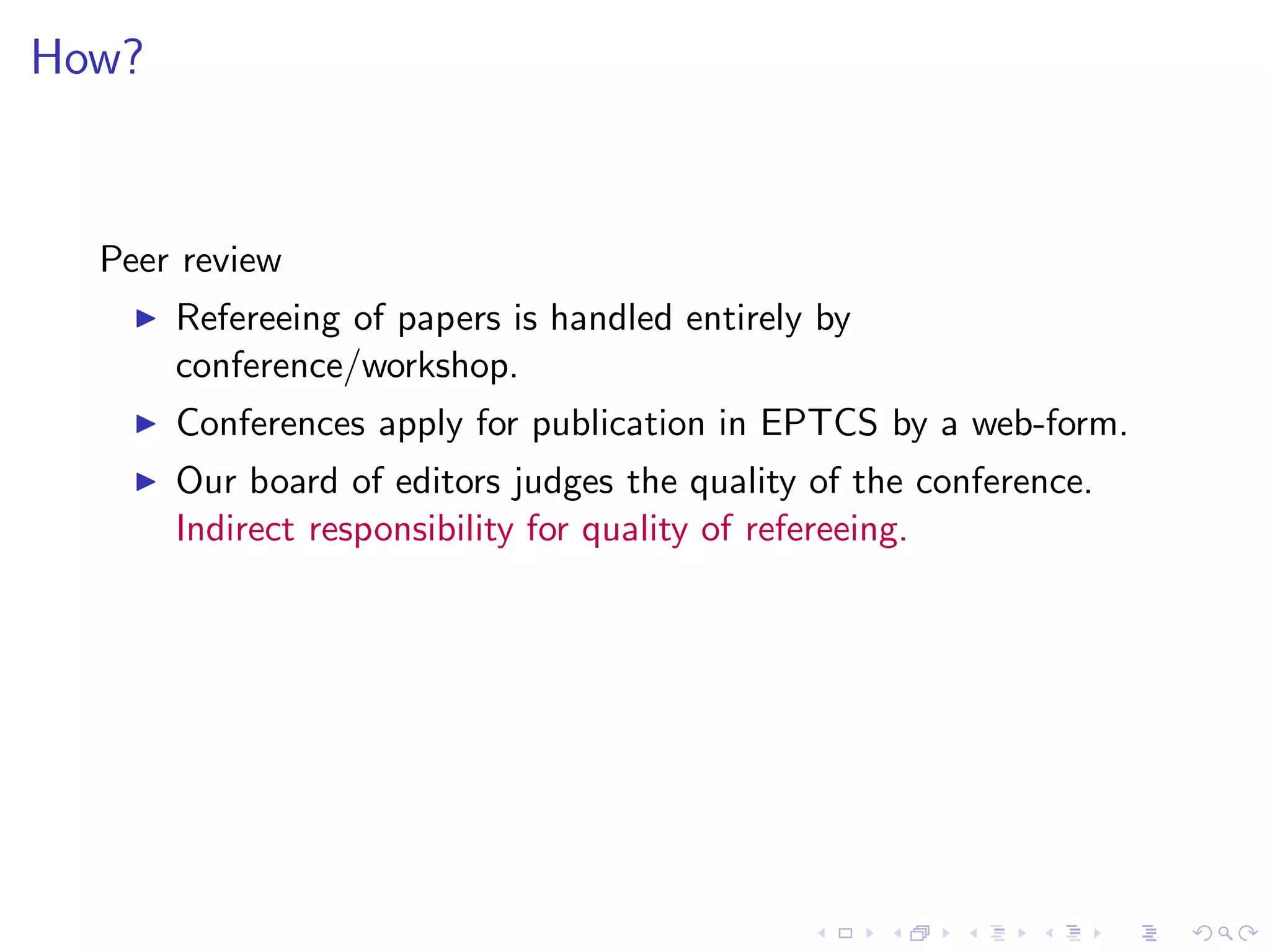 How?


  Peer review
    ◮   Refereeing of papers is handled entirely by
        conference/workshop.
    ◮   Conferences apply for publication in EPTCS by a web-form.
    ◮   Our board of editors judges the quality of the conference.
        Indirect responsibility for quality of refereeing.
 