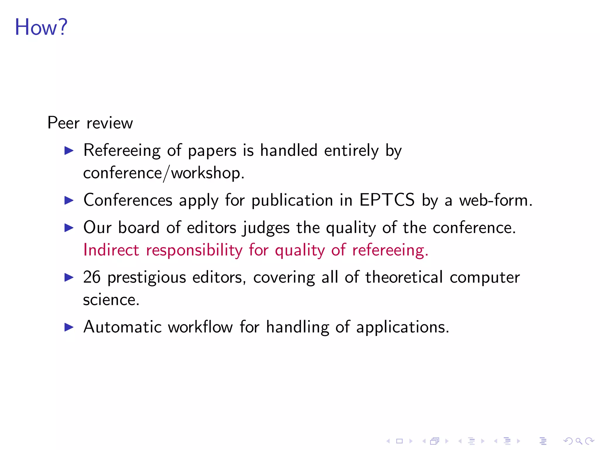 How?


  Peer review
    ◮   Refereeing of papers is handled entirely by
        conference/workshop.
    ◮   Conferences apply for publication in EPTCS by a web-form.
    ◮   Our board of editors judges the quality of the conference.
        Indirect responsibility for quality of refereeing.
    ◮   26 prestigious editors, covering all of theoretical computer
        science.
    ◮   Automatic workﬂow for handling of applications.
 