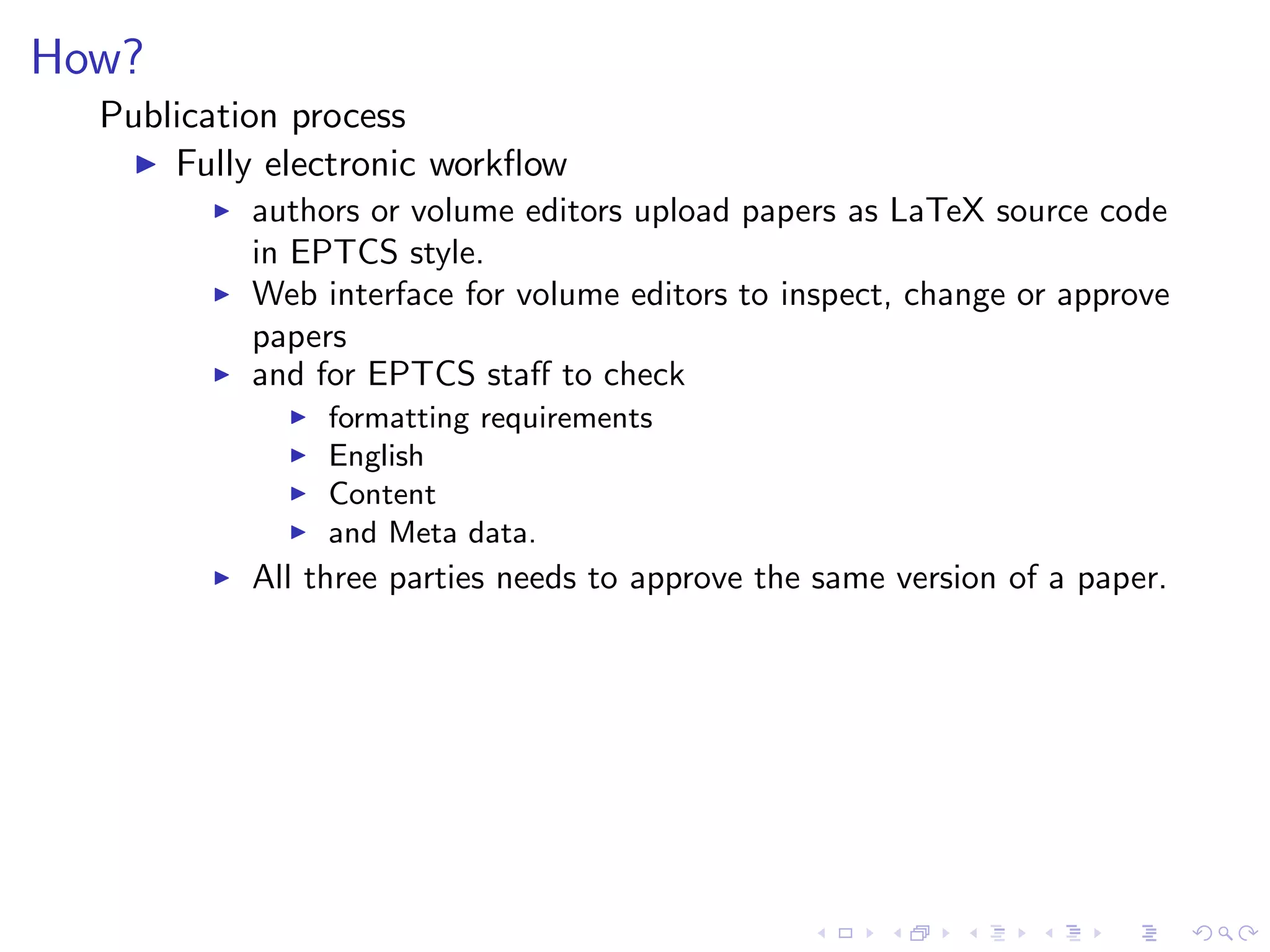 How?
  Publication process
    ◮ Fully electronic workﬂow
        ◮   authors or volume editors upload papers as LaTeX source code
            in EPTCS style.
        ◮   Web interface for volume editors to inspect, change or approve
            papers
        ◮   and for EPTCS staﬀ to check
              ◮   formatting requirements
              ◮   English
              ◮   Content
              ◮   and Meta data.
        ◮   All three parties needs to approve the same version of a paper.
 