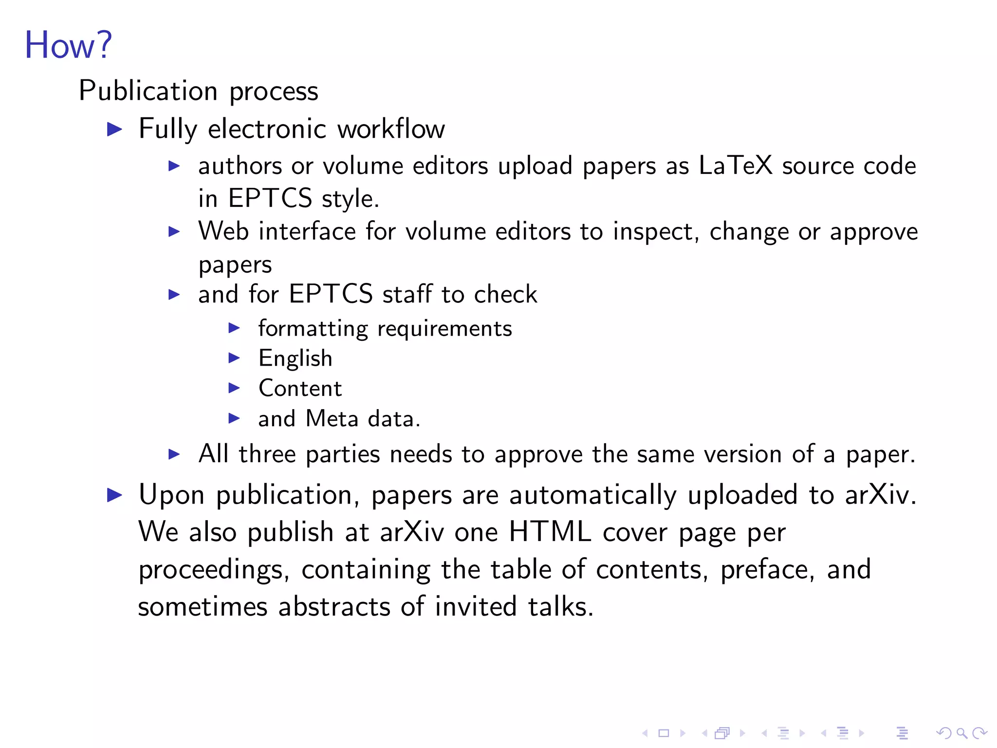 How?
  Publication process
    ◮ Fully electronic workﬂow
          ◮   authors or volume editors upload papers as LaTeX source code
              in EPTCS style.
          ◮   Web interface for volume editors to inspect, change or approve
              papers
          ◮   and for EPTCS staﬀ to check
                ◮   formatting requirements
                ◮   English
                ◮   Content
                ◮   and Meta data.
          ◮   All three parties needs to approve the same version of a paper.
    ◮   Upon publication, papers are automatically uploaded to arXiv.
        We also publish at arXiv one HTML cover page per
        proceedings, containing the table of contents, preface, and
        sometimes abstracts of invited talks.
 