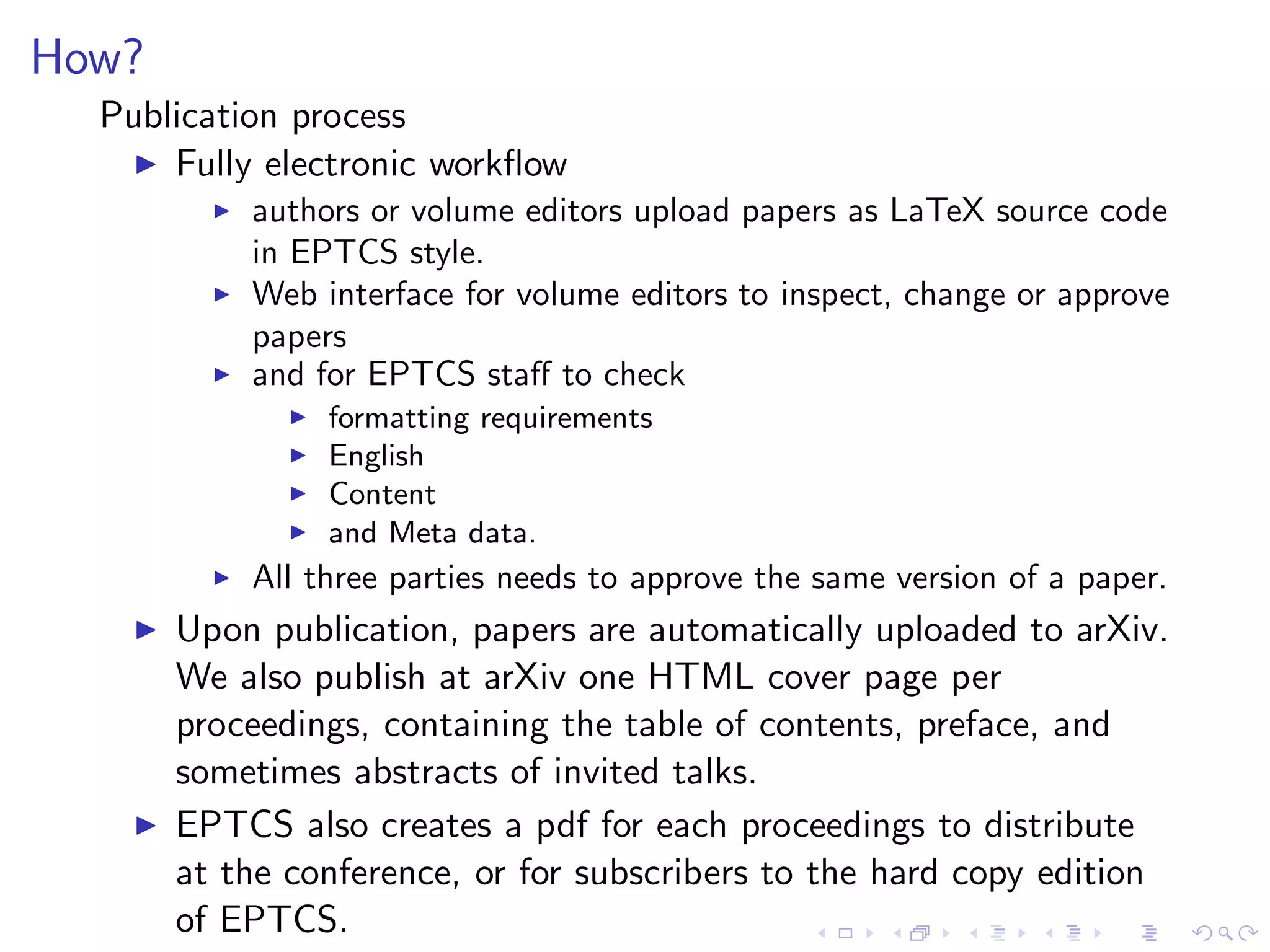 How?
  Publication process
    ◮ Fully electronic workﬂow
          ◮   authors or volume editors upload papers as LaTeX source code
              in EPTCS style.
          ◮   Web interface for volume editors to inspect, change or approve
              papers
          ◮   and for EPTCS staﬀ to check
                ◮   formatting requirements
                ◮   English
                ◮   Content
                ◮   and Meta data.
          ◮   All three parties needs to approve the same version of a paper.
    ◮   Upon publication, papers are automatically uploaded to arXiv.
        We also publish at arXiv one HTML cover page per
        proceedings, containing the table of contents, preface, and
        sometimes abstracts of invited talks.
    ◮   EPTCS also creates a pdf for each proceedings to distribute
        at the conference, or for subscribers to the hard copy edition
        of EPTCS.
 